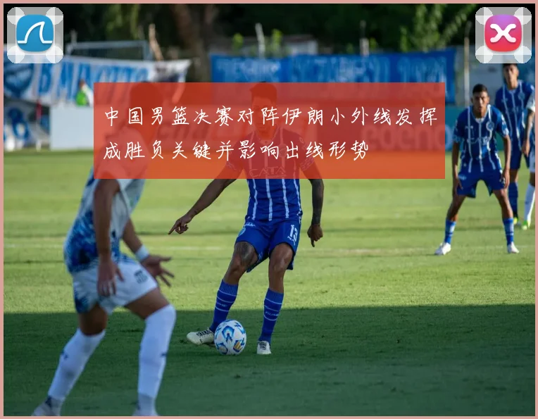 中国男篮决赛对阵伊朗小外线发挥成胜负关键并影响出线形势