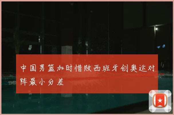 中国男篮加时惜败西班牙创奥运对阵最小分差