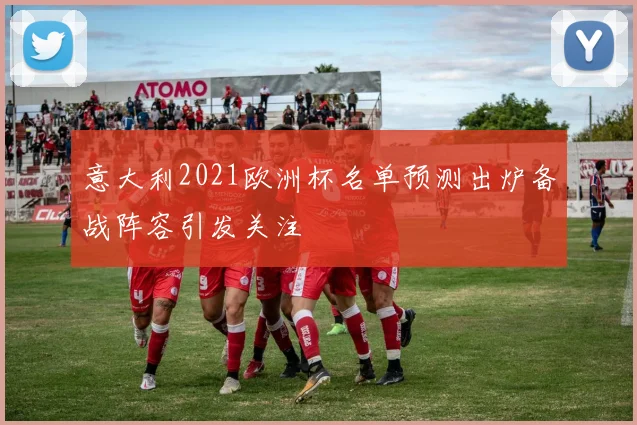 意大利2021欧洲杯名单预测出炉备战阵容引发关注