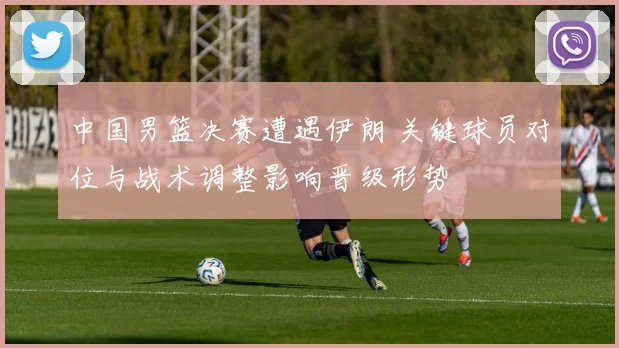中国男篮决赛遭遇伊朗 关键球员对位与战术调整影响晋级形势