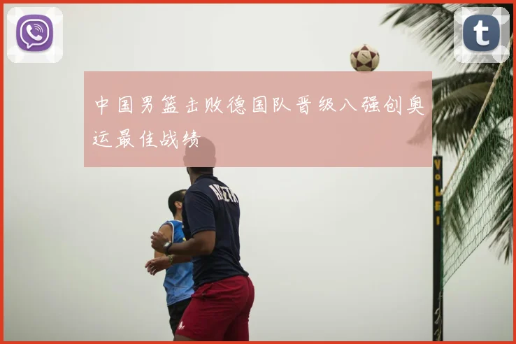 中国男篮击败德国队晋级八强创奥运最佳战绩