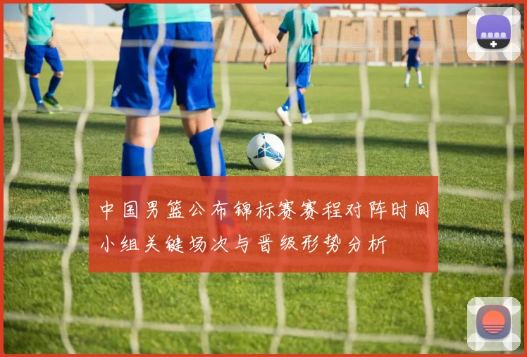 中国男篮公布锦标赛赛程对阵时间小组关键场次与晋级形势分析