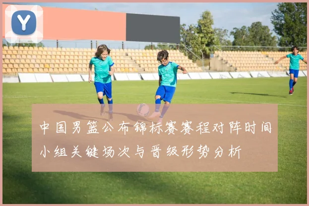 中国男篮公布锦标赛赛程对阵时间小组关键场次与晋级形势分析