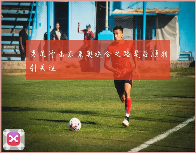 男足冲击东京奥运会之路是否顺利引关注