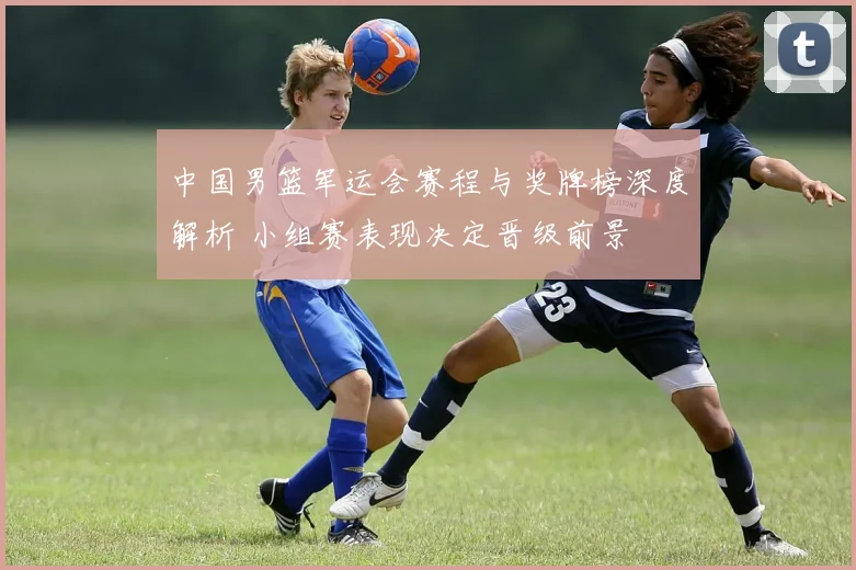 中国男篮军运会赛程与奖牌榜深度解析 小组赛表现决定晋级前景