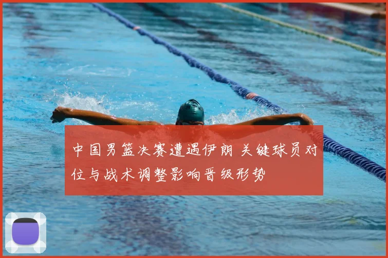 中国男篮决赛遭遇伊朗 关键球员对位与战术调整影响晋级形势