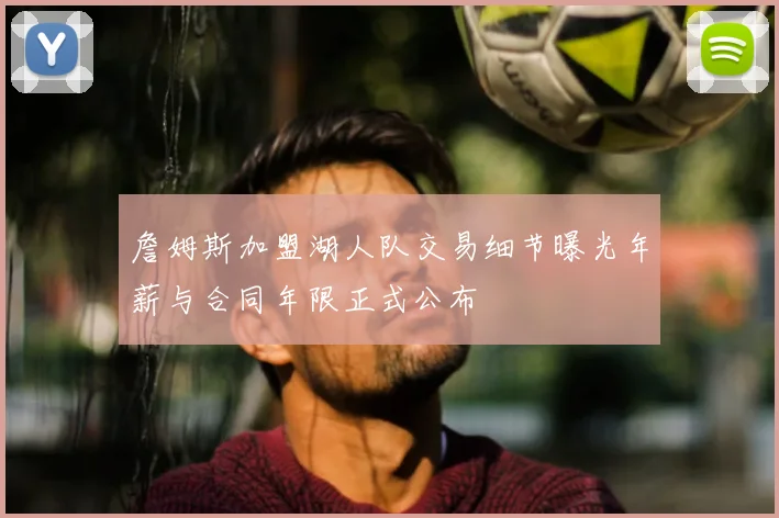 詹姆斯加盟湖人队交易细节曝光年薪与合同年限正式公布