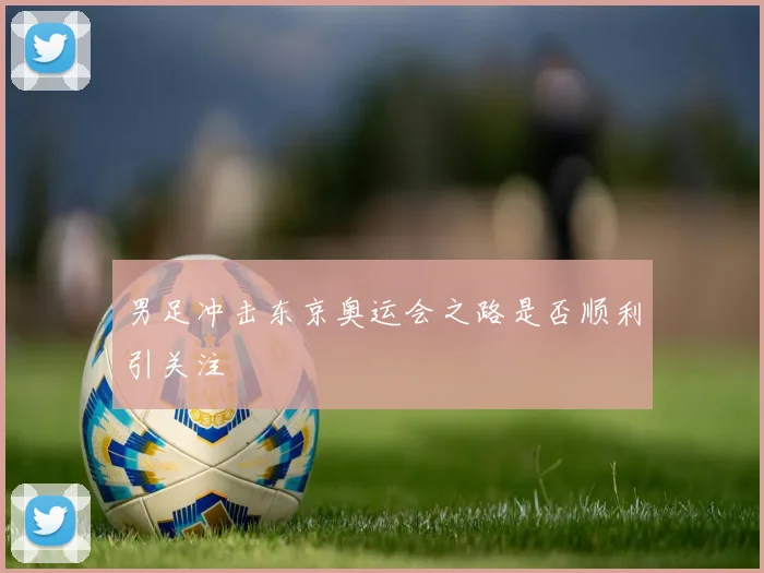 男足冲击东京奥运会之路是否顺利引关注