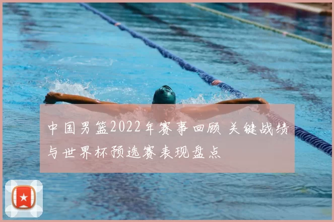 中国男篮2022年赛事回顾 关键战绩与世界杯预选赛表现盘点