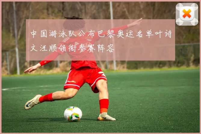 中国游泳队公布巴黎奥运名单叶诗文汪顺领衔参赛阵容