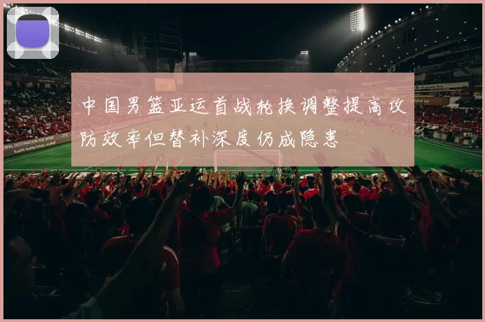 中国男篮亚运首战轮换调整提高攻防效率但替补深度仍成隐患