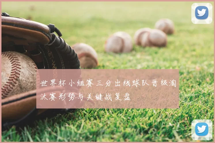 世界杯小组赛三分出线球队晋级淘汰赛形势与关键战复盘
