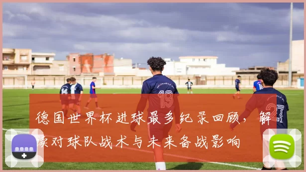 德国世界杯进球最多纪录回顾，解读对球队战术与未来备战影响
