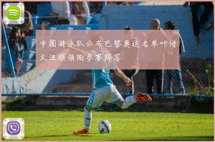 中国游泳队公布巴黎奥运名单叶诗文汪顺领衔参赛阵容
