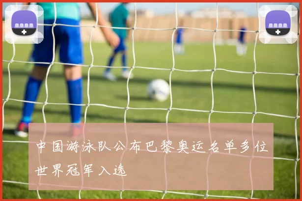 中国游泳队公布巴黎奥运名单多位世界冠军入选