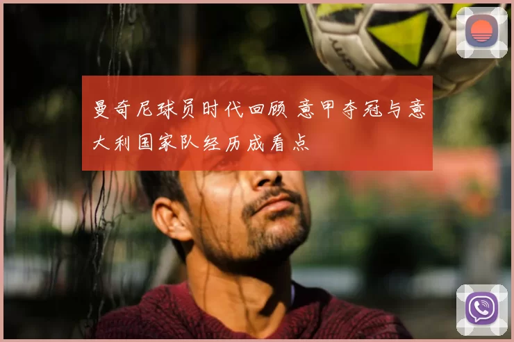 曼奇尼球员时代回顾 意甲夺冠与意大利国家队经历成看点