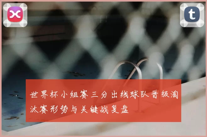 世界杯小组赛三分出线球队晋级淘汰赛形势与关键战复盘