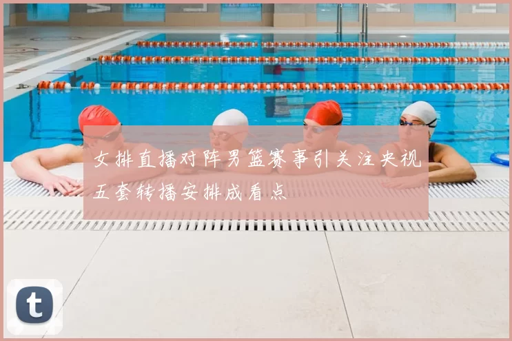 女排直播对阵男篮赛事引关注央视五套转播安排成看点