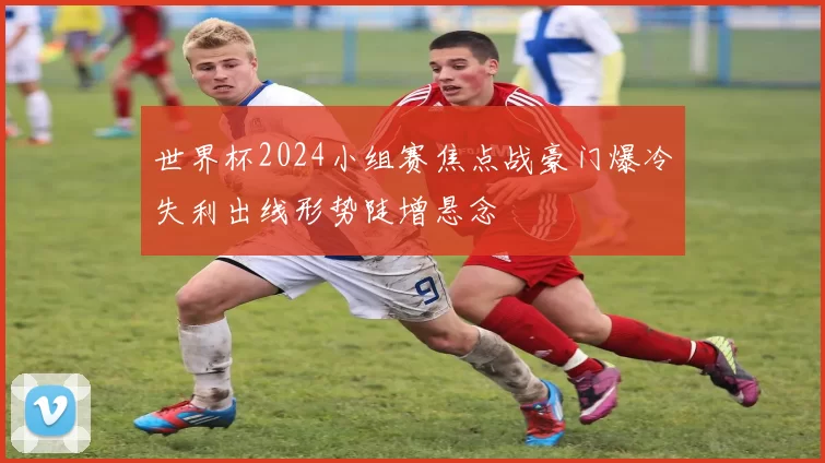世界杯2024小组赛焦点战豪门爆冷失利出线形势陡增悬念