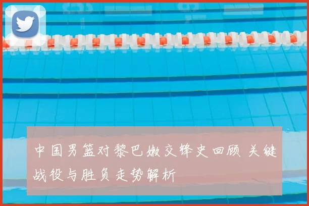 中国男篮对黎巴嫩交锋史回顾 关键战役与胜负走势解析
