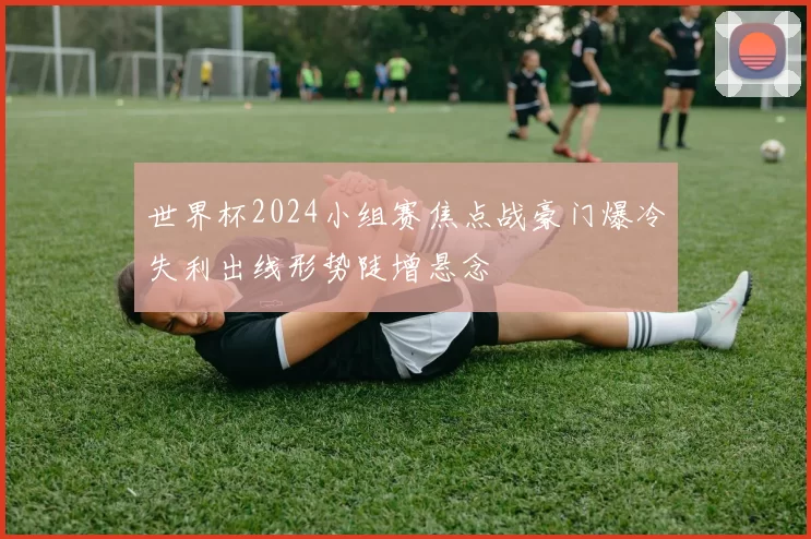 世界杯2024小组赛焦点战豪门爆冷失利出线形势陡增悬念