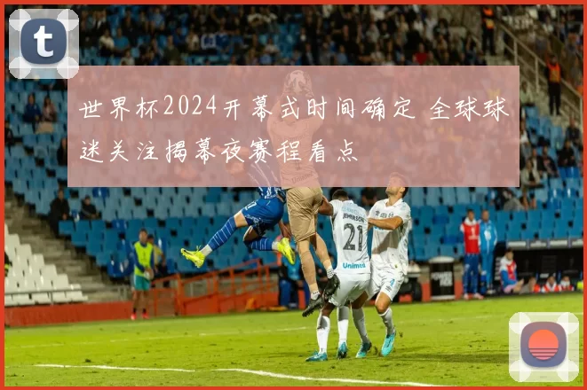 世界杯2024开幕式时间确定 全球球迷关注揭幕夜赛程看点