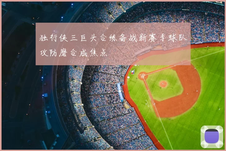 独行侠三巨头合练备战新赛季球队攻防磨合成焦点