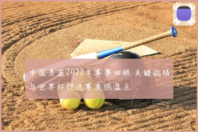中国男篮2022年赛事回顾 关键战绩与世界杯预选赛表现盘点