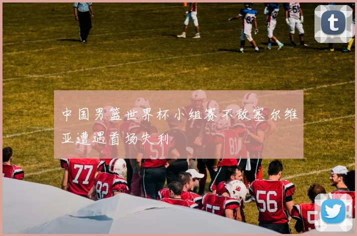 中国男篮世界杯小组赛不敌塞尔维亚遭遇首场失利