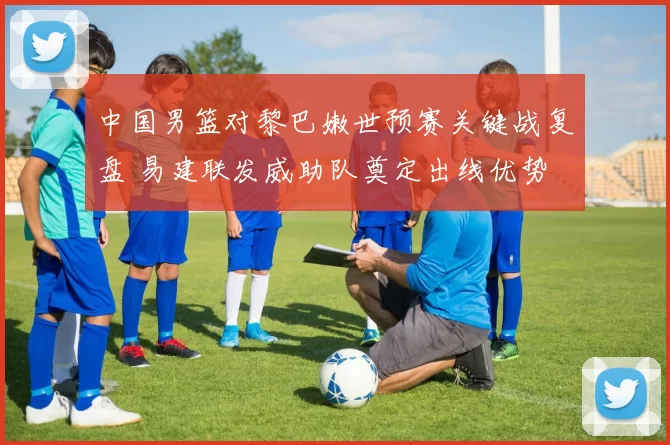 中国男篮对黎巴嫩世预赛关键战复盘 易建联发威助队奠定出线优势