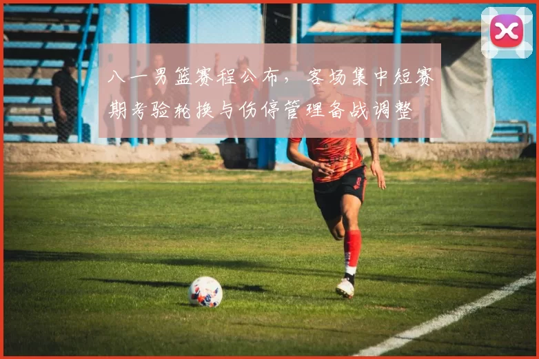 八一男篮赛程公布,客场集中短赛期考验轮换与伤停管理备战调整