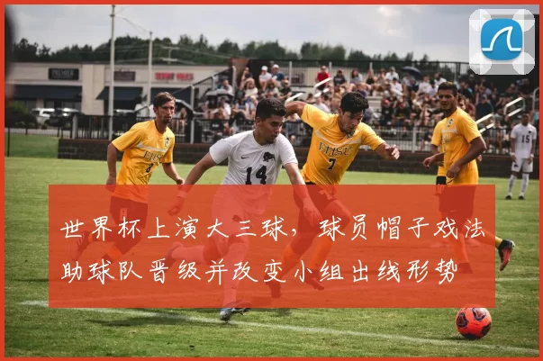 世界杯上演大三球,球员帽子戏法助球队晋级并改变小组出线形势