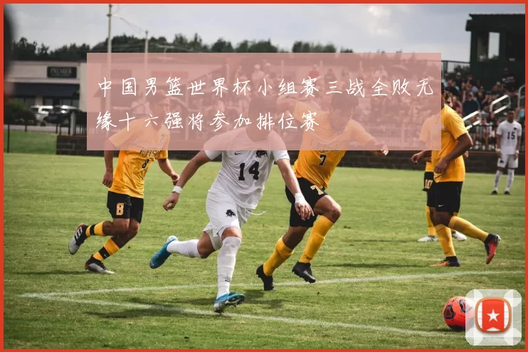中国男篮世界杯小组赛三战全败无缘十六强将参加排位赛