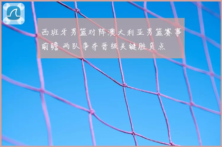 西班牙男篮对阵澳大利亚男篮赛事前瞻 两队争夺晋级关键胜负点