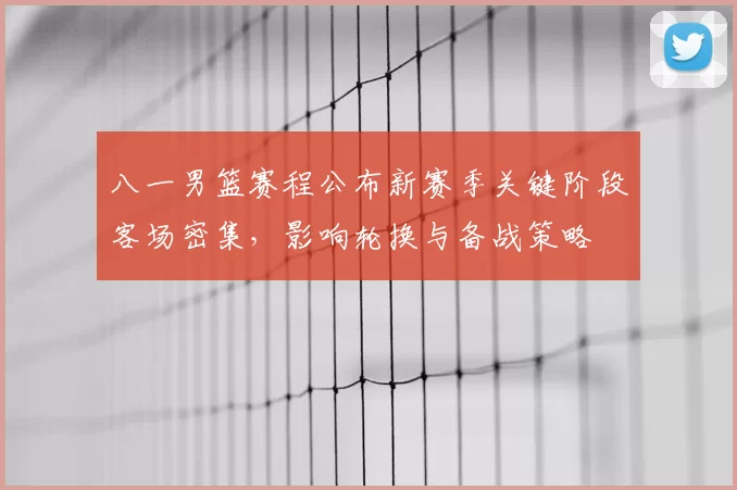 八一男篮赛程公布新赛季关键阶段客场密集,影响轮换与备战策略
