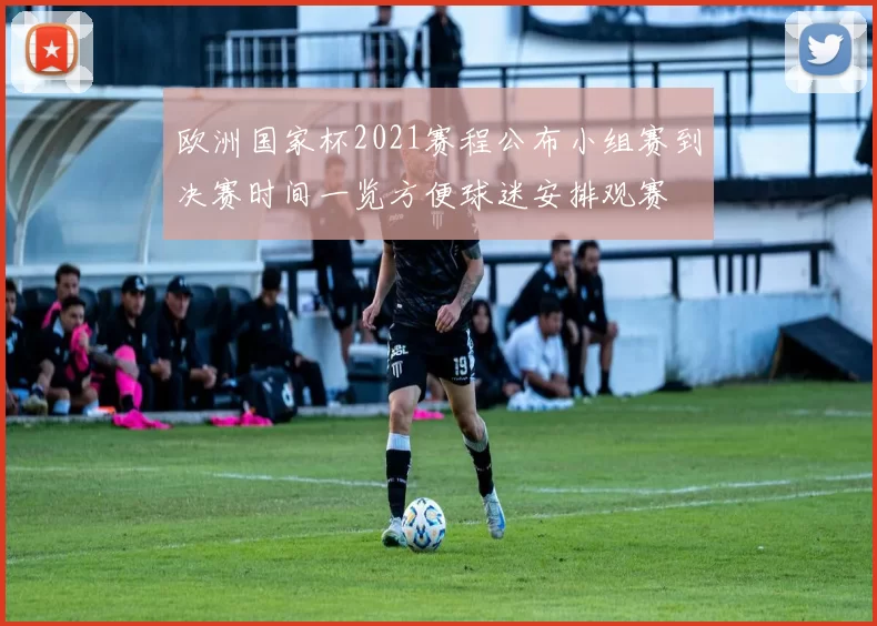 欧洲国家杯2021赛程公布小组赛到决赛时间一览方便球迷安排观赛