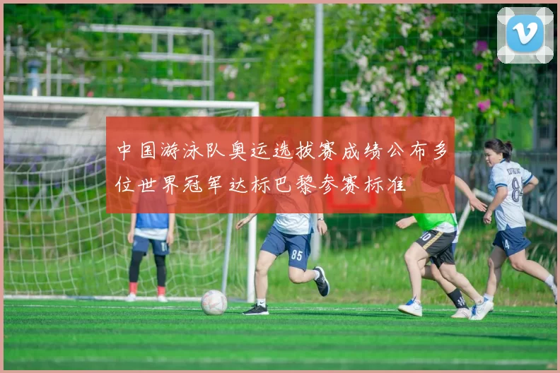 中国游泳队奥运选拔赛成绩公布多位世界冠军达标巴黎参赛标准