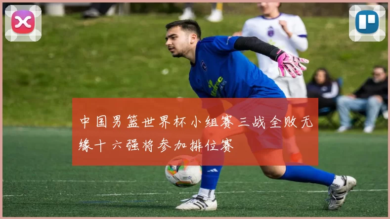中国男篮世界杯小组赛三战全败无缘十六强将参加排位赛