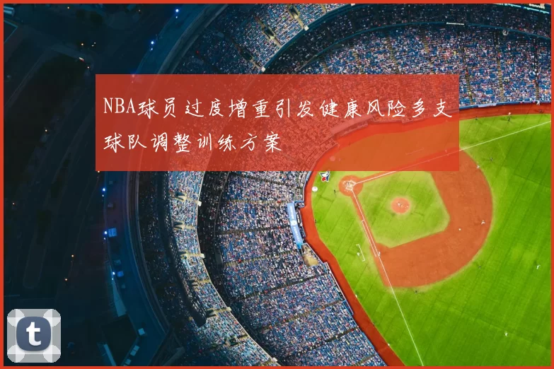 NBA球员过度增重引发健康风险多支球队调整训练方案