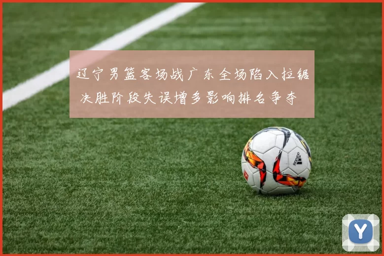辽宁男篮客场战广东全场陷入拉锯 决胜阶段失误增多影响排名争夺