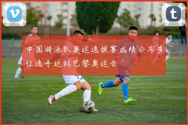 中国游泳队奥运选拔赛成绩公布多位选手达标巴黎奥运会