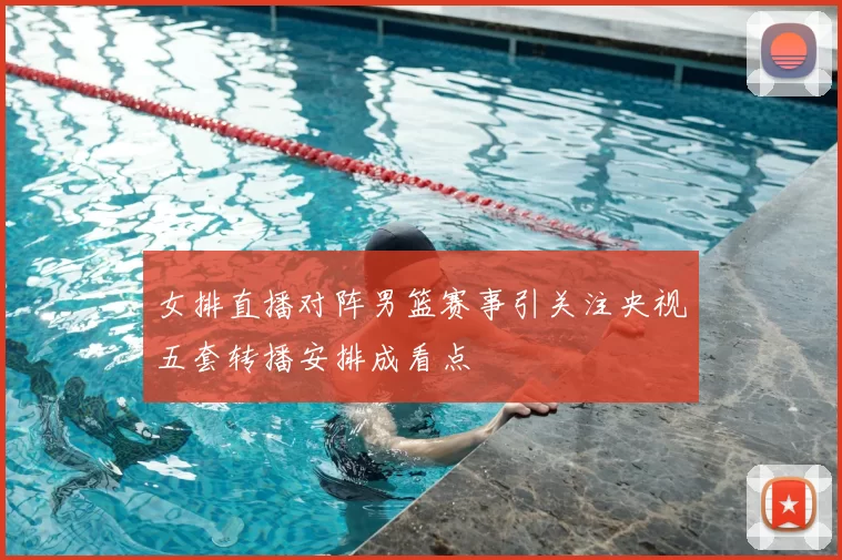 女排直播对阵男篮赛事引关注央视五套转播安排成看点