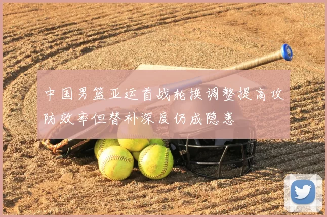 中国男篮亚运首战轮换调整提高攻防效率但替补深度仍成隐患