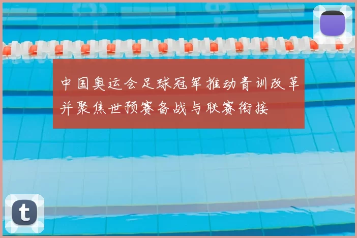 中国奥运会足球冠军推动青训改革并聚焦世预赛备战与联赛衔接