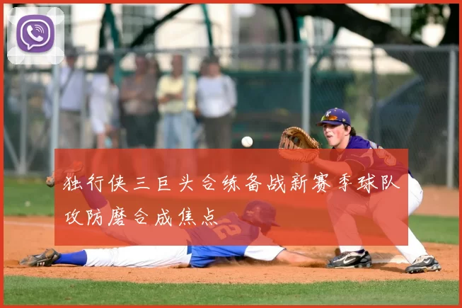 独行侠三巨头合练备战新赛季球队攻防磨合成焦点