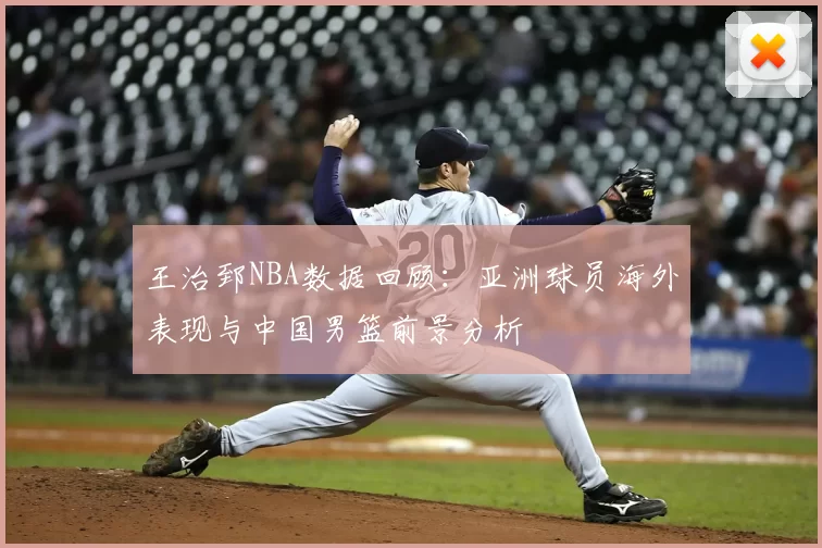 王治郅NBA数据回顾：亚洲球员海外表现与中国男篮前景分析