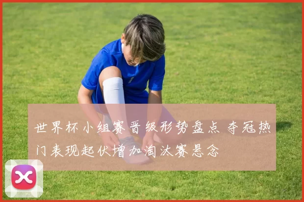 世界杯小组赛晋级形势盘点 夺冠热门表现起伏增加淘汰赛悬念