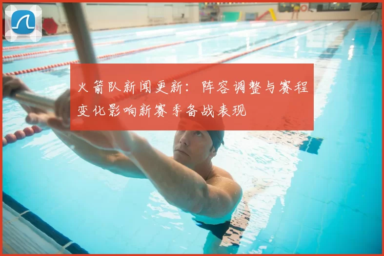 火箭队新闻更新：阵容调整与赛程变化影响新赛季备战表现