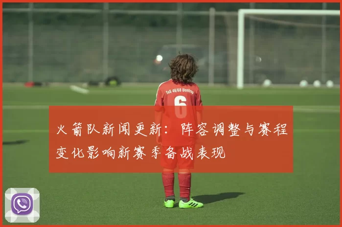 火箭队新闻更新：阵容调整与赛程变化影响新赛季备战表现